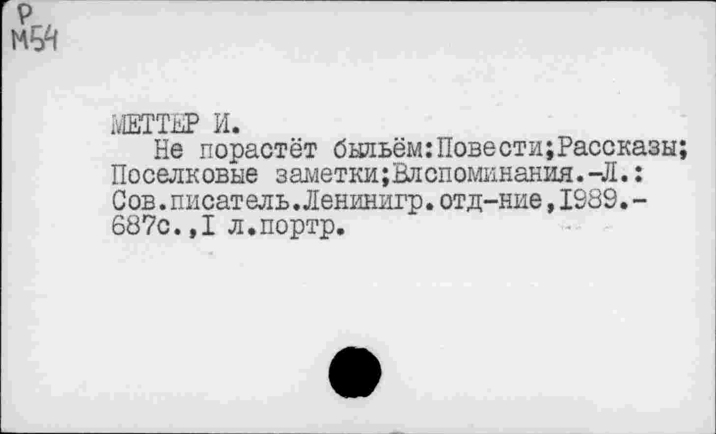 ﻿МЕТТЕР И.
Не порастёт быльём:Повести;Рассказы Поселковые заметки;Влспоминания.-Л.: Сов.писатель.Ленинигр.отд-ние,1989.-687с.,1 л.портр.